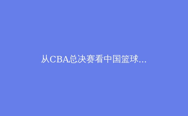 从CBA总决赛看中国篮球的战术革命：团队篮球如何重塑竞技格局 - 2