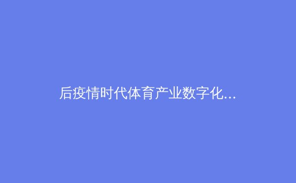 后疫情时代体育产业数字化转型：从云转播到虚拟赛事的战略演进 - 4