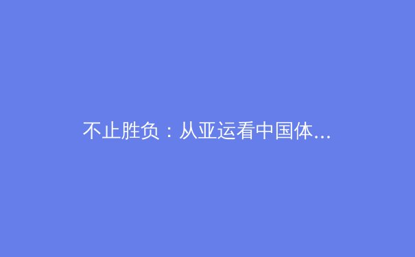 不止胜负：从亚运看中国体育的深层变革与全民健康启示