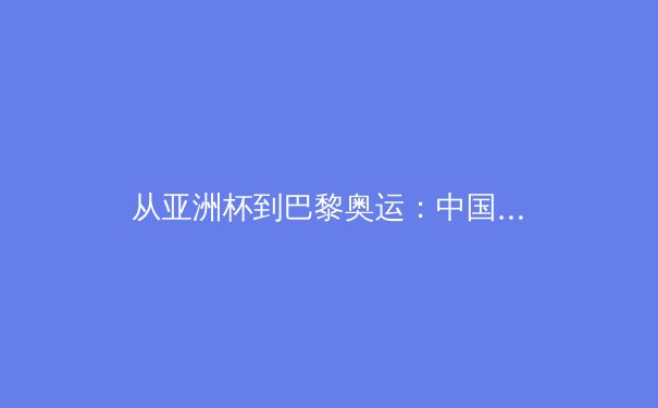 从亚洲杯到巴黎奥运：中国军团的新周期挑战与机遇
