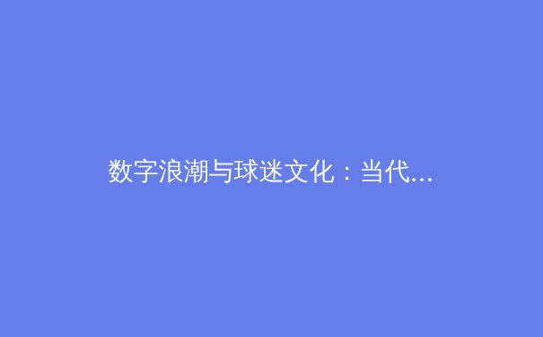 数字浪潮与球迷文化：当代体育赛事传播的变革与思考