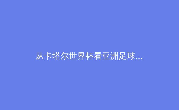 从卡塔尔世界杯看亚洲足球崛起：技术流革命与新黄金一代的诞生 - 3