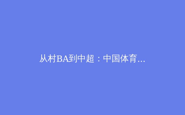 从村BA到中超：中国体育产业生态的进击与反思 - 2
